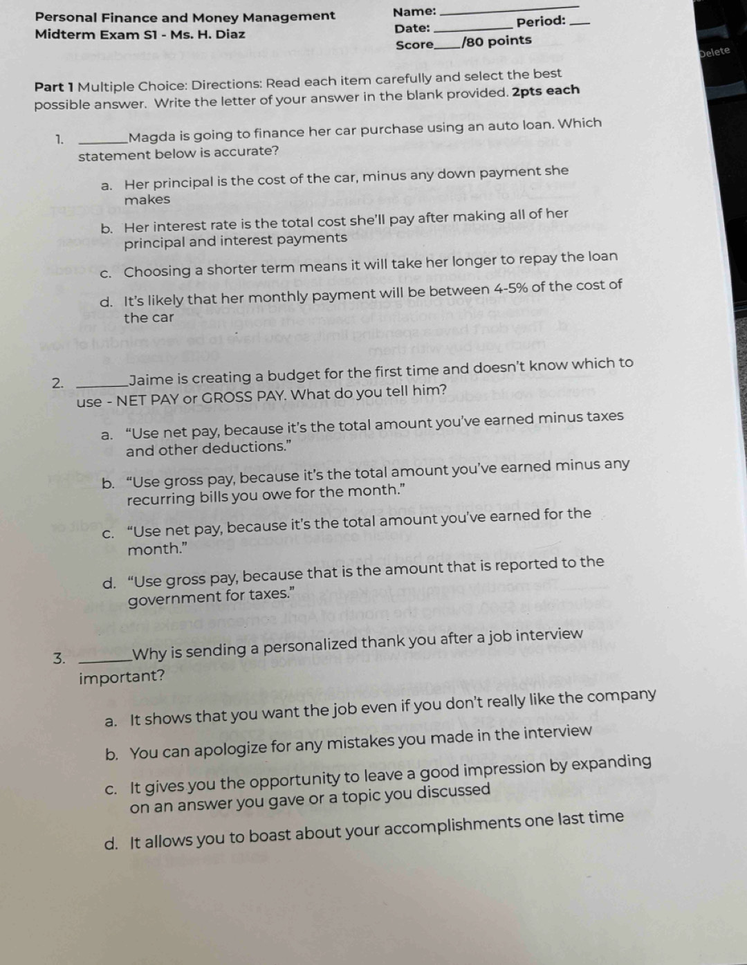 Personal Finance and Money Management Name:
_
Midterm Exam S1 - Ms. H. Diaz Date: _Period:_
Score _/80 points
Delete
Part 1 Multiple Choice: Directions: Read each item carefully and select the best
possible answer. Write the letter of your answer in the blank provided. 2pts each
1. _Magda is going to finance her car purchase using an auto loan. Which
statement below is accurate?
a. Her principal is the cost of the car, minus any down payment she
makes
b. Her interest rate is the total cost she’ll pay after making all of her
principal and interest payments
c. Choosing a shorter term means it will take her longer to repay the loan
d. It's likely that her monthly payment will be between 4-5% of the cost of
the car
2. _Jaime is creating a budget for the first time and doesn't know which to
use - NET PAY or GROSS PAY. What do you tell him?
a. “Use net pay, because it’s the total amount you’ve earned minus taxes
and other deductions."
b. “Use gross pay, because it’s the total amount you’ve earned minus any
recurring bills you owe for the month."
c. “Use net pay, because it’s the total amount you’ve earned for the
month."
d. “Use gross pay, because that is the amount that is reported to the
government for taxes."
3. _Why is sending a personalized thank you after a job interview
important?
a. It shows that you want the job even if you don’t really like the company
b. You can apologize for any mistakes you made in the interview
c. It gives you the opportunity to leave a good impression by expanding
on an answer you gave or a topic you discussed
d. It allows you to boast about your accomplishments one last time