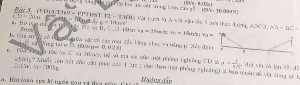 (Đ/s: 0,02s) 
lý tộng năng để tính độ lớn lực cản trung bình của gỗ (Đ/s: 10.000N) 
Bài 5. (VD10/T369 - PP 11 ST T2 2 - TMH) Vật trượt từ A với vận tốc 5 m/s theo đường ABCD, AB=BC=
CD=20m, AE=DE=10m ấy g=10m/s^2. 
a. Bỏ qua ma sát tính vận tốc tại B, C, D. (Đ/s: v_B=15m/s; v_C=15m/s; v_D=
5m/s
b. Giả sử lie số mã sát giữa vật và các mặt đều bằng nhau và bằng μ. Xác định 
u để vật dừng lại ở D. (Đ/s: mu approx 0,023)
c. Giả sử vận tốc tại C và 10m/s; hệ số ma sát của mặt phẳng nghiêng CD là mu = 1/5sqrt(3)  :. Hỏi vật có lên hết dố 
D.Cho m=100kg
không n hết dốc cần phải kéo 1 lực ( dọc theo mặt phẳng nghiêng) là bao nhiêu để vật dừng lại tả 
a. Bài toán cực kì ngắn gọn và đơn giản Hướng dẫn