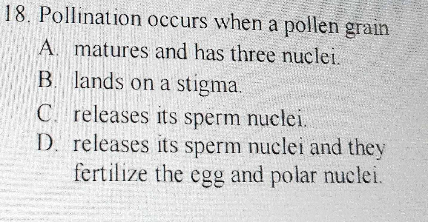 Pollination occurs when a pollen grain
A. matures and has three nuclei.
B. lands on a stigma.
C. releases its sperm nuclei.
D. releases its sperm nuclei and they
fertilize the egg and polar nuclei.