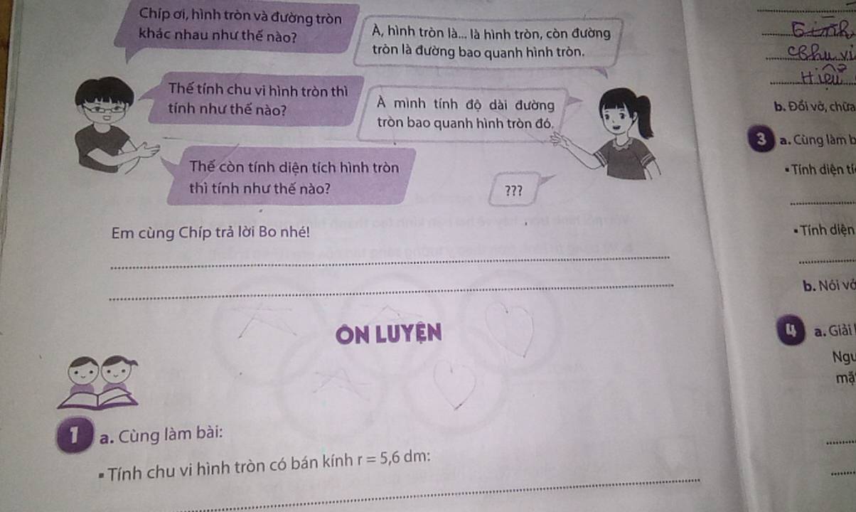 Chíp ơi, hình tròn và đường tròn A, hình tròn là... là hình tròn, còn đường 
khác nhau như thế nào? 
_ 
tròn là đường bao quanh hình tròn. 
_ 
_ 
Thế tính chu vi hình tròn thì A mình tính độ dài đường 
tính như thế nào? b. Đổi vở, chữa 
tròn bao quanh hình tròn đó, 
B a. Cùng làm b 
Thế còn tính diện tích hình tròn * Tính diện tí 
_ 
thì tính như thế nào? ??? 
Em cùng Chíp trả lời Bo nhé! * Tính diện 
_ 
_ 
_ 
b. Nói vớ 
ON LUYệN 4 a. Giải 
Ngu 
mặ 
_ 
1 a. Cùng làm bài: 
_ 
_ 
* Tính chu vi hình tròn có bán kính r=5,6dm :