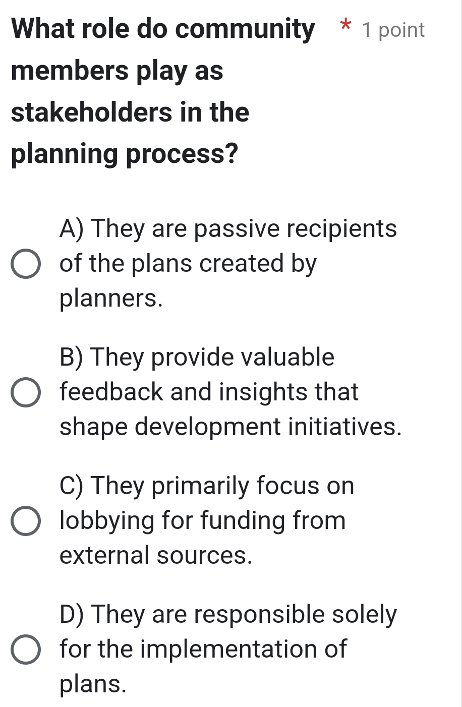 What role do community * 1 point
members play as
stakeholders in the
planning process?
A) They are passive recipients
of the plans created by
planners.
B) They provide valuable
feedback and insights that
shape development initiatives.
C) They primarily focus on
lobbying for funding from
external sources.
D) They are responsible solely
for the implementation of
plans.