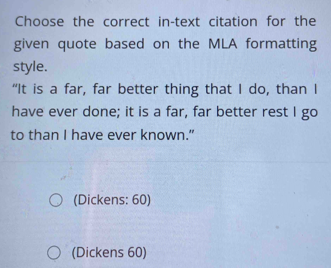 Choose the correct in-text citation for the
given quote based on the MLA formatting
style.
“It is a far, far better thing that I do, than I
have ever done; it is a far, far better rest I go
to than I have ever known.”
(Dickens: 60)
(Dickens 60)