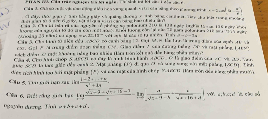 PHẢN III. Cầu trắc nghiệm trã lời ngắn. Thí sinh trả lời câu 1 đến câu 6,
Câu 1. Giả sử một vật dao động điều hòa xung quanh vị trí cần bằng theo phương trình x=2cos (5t- π /6 )
Ở đây, thời gian 7 tính bằng giây và quãng đường x tính bằng centimét. Hãy cho biết trong khoảng
thời gian từ 0 đến 6 giây, vật đi qua vị trí cân bằng bao nhiêu lần?
Câu 2. Chu kì bán rã của nguyên tố phóng xạ polonium 210 là 138 ngày (nghĩa là sau 138 ngày khối
lượng của nguyên tổ đó chỉ còn một nửa). Khổi lượng còn lại của 20 gam polonium 210 sau 7314 ngày
(khoảng 20 năm) có dạng approx a,22.10^(-b) với a;b là các số tự nhiên. Tính S=b-2a.
Câu 3. Cho hình tứ diện đều ABCD có cạnh bằng 12. Gọi M, N lần lượt là trung điểm của cạnh AB và
CD. Gọi P là trung điểm đoạn thẳng CM. Giao điểm / của đường thẳng DP và mặt phẳng (ABN)
cách điểm D một khoảng bằng bao nhiêu (làm tròn kết quả đến hàng phần trăm)?
Câu 4. Cho hình chóp S.ABCD có đáy là hình bình hành ABCD, O là giao điểm của AC và BD. Tam
giác SCD là tam giác đều cạnh 2. Mặt phẳng (P) đi qua O và song song với mặt phẳng (SCD). Tính
diện tích hình tạo bởi mặt phẳng (P) và các mặt của hình chóp S.ABCD (làm tròn đến hàng phần mười).
Câu 5. Tìm giới hạn sau lim  (1+2+...+n)/n^2+3n .
Cầu 6. Biết rằng giới hạn limlimits _xto 0 (sqrt(x+9)+sqrt(x+16)-7)/x =limlimits _xto 0[ a/sqrt(x+9)+b + c/sqrt(x+16)+d ] với a;b;c;d là các số
nguyên dương. Tính a+b+c+d.