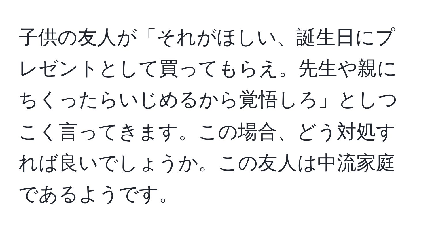 子供の友人が「それがほしい、誕生日にプレゼントとして買ってもらえ。先生や親にちくったらいじめるから覚悟しろ」としつこく言ってきます。この場合、どう対処すれば良いでしょうか。この友人は中流家庭であるようです。