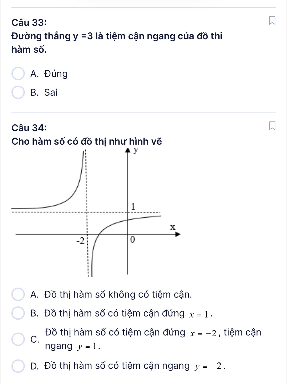 Đường thắng y=3 là tiệm cận ngang của đồ thi
hàm số.
A. Đúng
B. Sai
Câu 34:
Cho hàm số có đồ thị như hình vẽ
A. Đồ thị hàm số không có tiệm cận.
B. Đồ thị hàm số có tiệm cận đứng x=1.
Đồ thị hàm số có tiệm cận đứng x=-2 , tiệm cận
C.
ngang y=1.
D. Đồ thị hàm số có tiệm cận ngang y=-2.