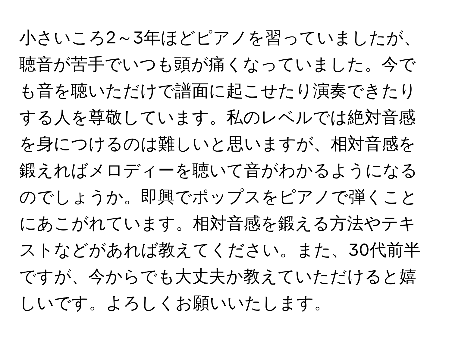 小さいころ2～3年ほどピアノを習っていましたが、聴音が苦手でいつも頭が痛くなっていました。今でも音を聴いただけで譜面に起こせたり演奏できたりする人を尊敬しています。私のレベルでは絶対音感を身につけるのは難しいと思いますが、相対音感を鍛えればメロディーを聴いて音がわかるようになるのでしょうか。即興でポップスをピアノで弾くことにあこがれています。相対音感を鍛える方法やテキストなどがあれば教えてください。また、30代前半ですが、今からでも大丈夫か教えていただけると嬉しいです。よろしくお願いいたします。