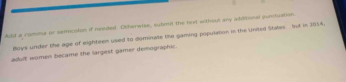 Add a comma or semicolon if needed. Otherwise, submit the text without any additional punctuation. 
Boys under the age of eighteen used to dominate the gaming population in the United States but in 2014, 
adult women became the largest gamer demographic.