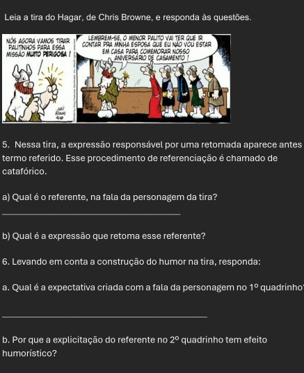 Leia a tira do Hagar, de Chris Browne, e responda às questões. 
LembreM-se. O Menor Palito vai ter que ir 
Nós Agora vamos tirar PALITINHOS PARA ESSA contar prA minha esposa que el não vou estar 
missão muito perigosa ! Em casa para comeMORAR NOssO aniversario de casamento ! 
5. Nessa tira, a expressão responsável por uma retomada aparece antes 
termo referido. Esse procedimento de referenciação é chamado de 
catafórico. 
a) Qual é o referente, na fala da personagem da tira? 
_ 
b) Qual é a expressão que retoma esse referente? 
6. Levando em conta a construção do humor na tira, responda: 
a. Qual é a expectativa criada com a fala da personagem no 1° quadrinho 
_ 
b. Por que a explicitação do referente no 2° quadrinho tem efeito 
humorístico?