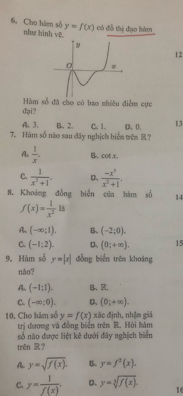 Cho hàm số y=f(x) có đồ thị đạo hàm
như hình vẽ,
12
Hàm số đã cho có bao nhiêu điểm cực
đại?
A. 3. B. 2. C. 1. D2. 0.
13
7. Hàm số nào sau đây nghịch biến trên R?
A.  1/x . B. cot x.
C.  1/x^2+1 .  (-x^3)/x^2+1 . 
D.
8. Khoảng đồng biển của hàm số 14
f(x)= 1/x^2  là
A. (-∈fty ;1), B. (-2;0).
C. (-1;2). (0;+∈fty ). 
D.
15
9. Hàm số y=|x| đồng biến trên khoảng
nào?
A. (-1:1). B. R.
C. (-∈fty ;0). D. (0;+∈fty ). 
10. Cho hàm số y=f(x) xác định, nhận giá
trị dương và đồng biến trên R. Hỏi hàm
số nào được liệt kê dưới đây nghịch biển
trên R?
A. y=sqrt(f(x)). B. y=f^2(x).
C. y= 1/f(x) . D. y=sqrt[3](f(x)). 
16