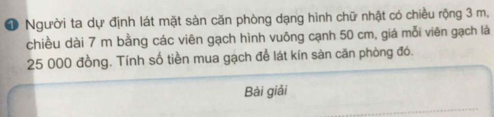 Người ta dự định lát mặt sàn căn phòng dạng hình chữ nhật có chiều rộng 3 m, 
chiều dài 7 m bằng các viên gạch hình vuông cạnh 50 cm, giá mỗi viên gạch là
25 000 đồng. Tính số tiền mua gạch để lát kín sàn căn phòng đó. 
Bài giải