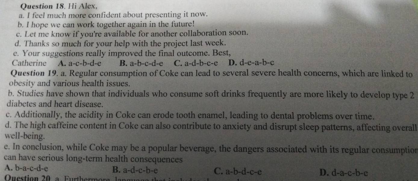 Hi Alex,
a. I feel much more confident about presenting it now.
b. I hope we can work together again in the future!
c. Let me know if you're available for another collaboration soon.
d. Thanks so much for your help with the project last week.
e. Your suggestions really improved the final outcome. Best,
Catherine A. a-c-b-d-e B. a-b-c-d- C. a-d-b-c-e D. d-e-a- -b -C
Question 19. a. Regular consumption of Coke can lead to several severe health concerns, which are linked to
obesity and various health issues.
b. Studies have shown that individuals who consume soft drinks frequently are more likely to develop type 2
diabetes and heart disease.
c. Additionally, the acidity in Coke can erode tooth enamel, leading to dental problems over time.
d. The high caffeine content in Coke can also contribute to anxiety and disrupt sleep patterns, affecting overall
well-being.
e. In conclusion, while Coke may be a popular beverage, the dangers associated with its regular consumption
can have serious long-term health consequences
A. b-a-c-d-e B. a-d-c-b-e
C. a-b-d-c-e D. d-a-c-b-e
Question 20 a Furthermore lan g