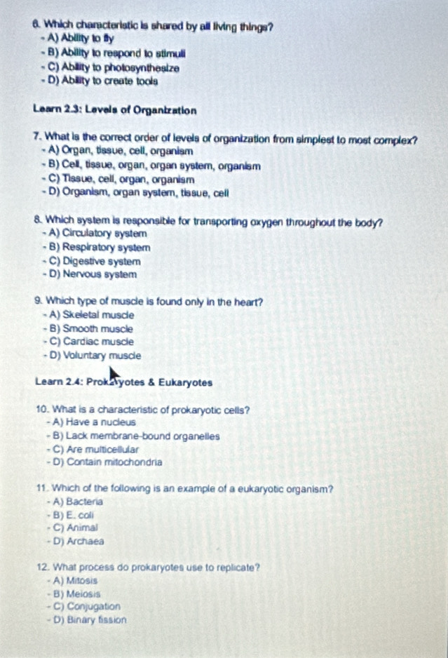 Which characteristic is shared by all living things?
- A) Ability to fly
- B) Ability to respond to stimuli
- C) Ability to pholosynthesize
- D) Ability to create tools
Learn 2.3: Levels of Organization
7. What is the correct order of levels of organization from simplest to most complex?
- A) Organ, tissue, cell, organism
- B) Cell, tissue, organ, organ system, organism
- C) Tissue, cell, organ, organism
- D) Organism, organ system, tissue, cell
8. Which system is responsible for transporting oxygen throughout the body?
- A) Circulatory system
- B) Respiratory system
- C) Digestive system
- D) Nervous system
9. Which type of muscle is found only in the heart?
- A) Skeletal muscle
- B) Smooth muscle
- C) Cardiac muscle
- D) Voluntary muscle
Learn 2.4: Prokaryotes & Eukaryotes
10. What is a characteristic of prokaryotic cells?
- A) Have a nucleus
- B) Lack membrane-bound organelles
- C) Are multicellular
- D) Contain mitochondria
11. Which of the following is an example of a eukaryotic organism?
- A) Bacteria
- B) E. coli
- C) Animal
- D) Archaea
12. What process do prokaryotes use to replicate?
- A) Mitosis
- B) Meiosis
- C) Conjugation
- D) Binary fission