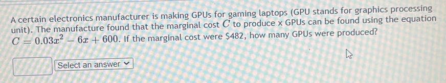 A certain electronics manufacturer is making GPUs for gaming laptops (GPU stands for graphics processing 
unit). The manufacture found that the marginal cost C to produce x GPUs can be found using the equation
C=0.03x^2-6x+600. If the marginal cost were $482, how many GPUs were produced? 
Select an answer