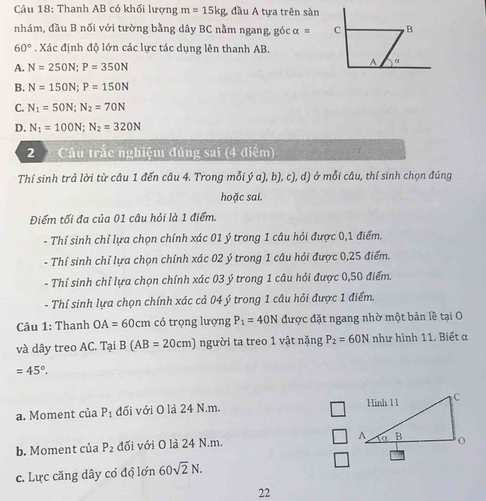 Thanh AB có khối lượng m=15kg , đầu A tựa trên sàn
nhám, đầu B nối với tường bằng dây BC nằm ngang, gocalpha =
60°. Xác định độ lớn các lực tác dụng lên thanh AB.
A. N=250N;P=350N
B. N=150N;P=150N
C. N_1=50N;N_2=70N
D. N_1=100N;N_2=320N
2 Câu trắc nghiệm đúng sai (4 điệm)
Thí sinh trả lời từ câu 1 đến câu 4. Trong mỗi ý a), b), c), d) ở mỗi câu, thí sinh chọn đúng
hoặc sai.
Điểm tối đa của 01 câu hỏi là 1 điểm.
- Thí sinh chỉ lựa chọn chính xác 01 ý trong 1 câu hỏi được 0,1 điểm.
- Thí sinh chỉ lựa chọn chính xác 02 ý trong 1 câu hỏi được 0,25 điểm.
- Thí sinh chỉ lựa chọn chính xác 03 ý trong 1 câu hỏi được 0,50 điểm.
- Thí sinh lựa chọn chính xác cả 04 ý trong 1 câu hỏi được 1 điểm.
Câu 1: Thanh OA=60cm có trọng lượng P_1=40N được đặt ngang nhờ một bản lề tại O
và dây treo AC. Tại B(AB=20cm) người ta treo 1 vật nặng P_2=60N như hình 11. Biết α
=45°.
a. Moment của P_1 đối với O là 24 N.m.
b. Moment của P_2 đối với O là 24 N.m.
c. Lực căng dây có độ lớn 60sqrt(2)N.
22