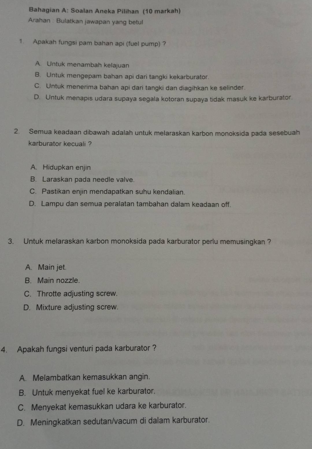 Bahagian A: Soalan Aneka Pilihan (10 markah)
Arahan : Bulatkan jawapan yang betul
1. Apakah fungsi pam bahan api (fuel pump) ?
A. Untuk menambah kelajuan
B. Untuk mengepam bahan api dari tangki kekarburator.
C. Untuk menerima bahan api dari tangki dan diagihkan ke selinder.
D. Untuk menapis udara supaya segala kotoran supaya tidak masuk ke karburator.
2. Semua keadaan dibawah adalah untuk melaraskan karbon monoksida pada sesebuah
karburator kecuali ?
A. Hidupkan enjin
B. Laraskan pada needle valve.
C. Pastikan enjin mendapatkan suhu kendalian.
D. Lampu dan semua peralatan tambahan dalam keadaan off.
3. Untuk melaraskan karbon monoksida pada karburator perlu memusingkan ?
A. Main jet.
B. Main nozzle.
C. Throtte adjusting screw.
D. Mixture adjusting screw.
4. Apakah fungsi venturi pada karburator ?
A. Melambatkan kemasukkan angin.
B. Untuk menyekat fuel ke karburator.
C. Menyekat kemasukkan udara ke karburator.
D. Meningkatkan sedutan/vacum di dalam karburator.