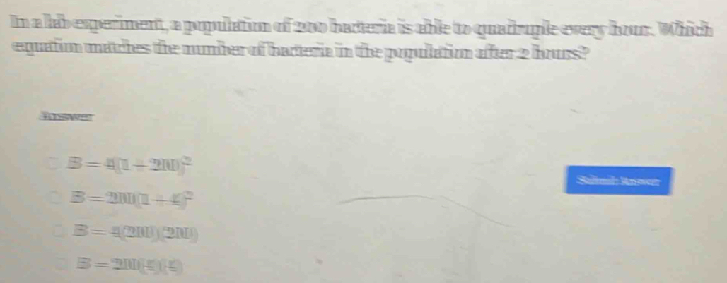 In a lab experiment, a population of 200 hadteria is able to quadruple every bour. Which
equation matches the number of bacteria in the popullation after 2 bours?
Aswer
B=4(1+200)^2
Salmd Rawr
B=200(1+t)^2
B=4(200)(200)
B=200(£)(£)