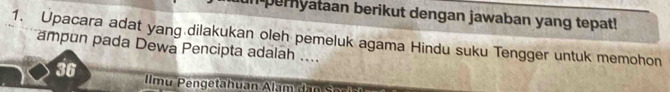 in pernyataan berikut dengan jawaban yang tepat! 
1. Upacara adat yang dilakukan oleh pemeluk agama Hindu suku Tengger untuk memohon 
ampun pada Dewa Pencipta adalah .... 
36 lmu Pengetahuan Alam dan Sor