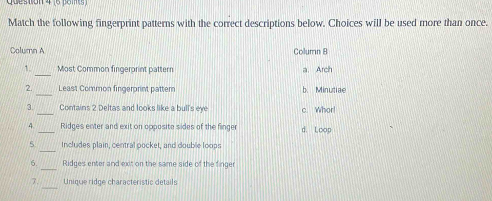 Match the following fingerprint patterns with the correct descriptions below. Choices will be used more than once.
Column A Column B
_
1. Most Common fingerprint pattern a. Arch
_
2. Least Common fingerprint pattern b. Minutiae
_
3. Contains 2 Deltas and looks like a bull's eye c. Whorl
4. _Ridges enter and exit on opposite sides of the finger d. Loop
_
5. Includes plain, central pocket, and double loops
_
6. Ridges enter and exit on the same side of the finger
_
7. Unique ridge characteristic details