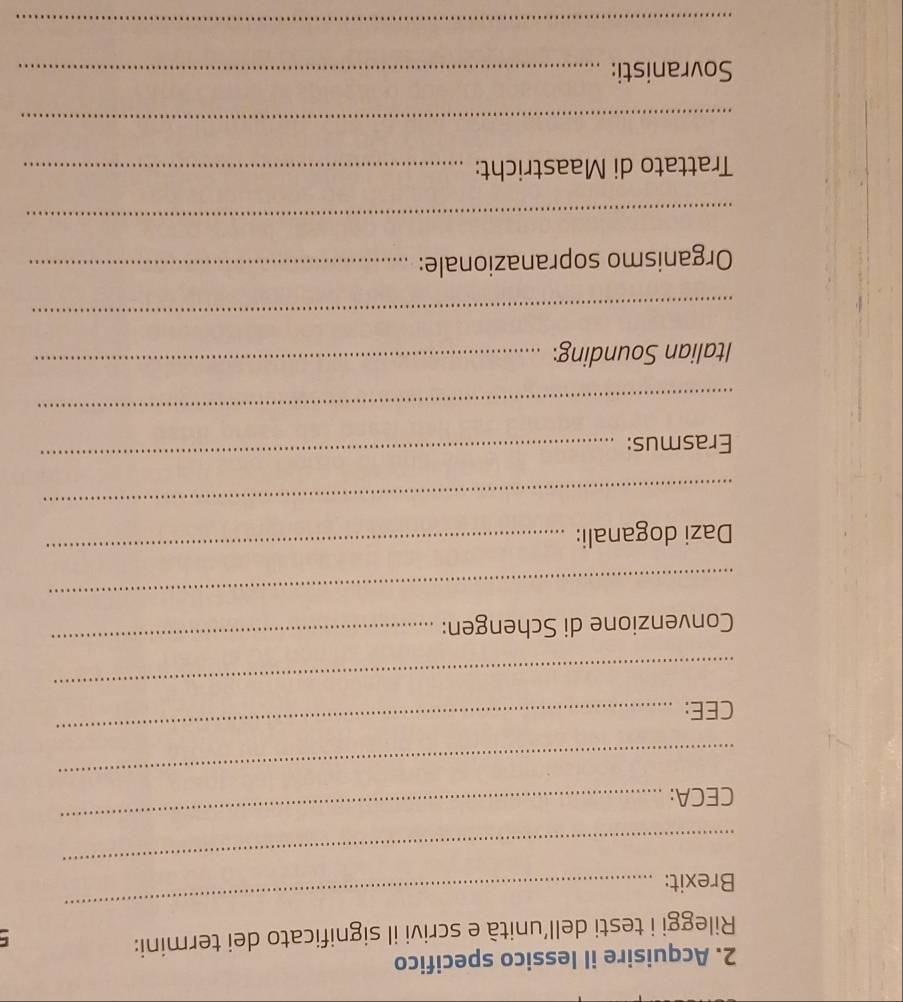 Acquisire il lessico specifico 
Rileggi i testi dell’unità e scrivi il significato dei termini: 
_ 
Brexit: 
_ 
CECA: 
_ 
_ 
CEE: 
_ 
_ 
Convenzione di Schengen: 
_ 
_ 
Dazi doganali: 
_ 
_ 
Erasmus: 
_ 
_ 
Italian Sounding:_ 
_ 
Organismo sopranazionale:_ 
_ 
Trattato di Maastricht:_ 
_ 
Sovranisti:_ 
_