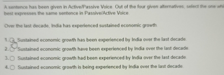 A sentence has been given in Active/Passive Voice. Out of the four given alternatives, select the one wh
best expresses the same sentence in Passive/Active Voice.
Over the last decade, India has experienced sustained economic growth
1. Sustained economic growth has been experienced by India over the last decade.
2. Sustained economic growth have been experienced by India over the last decade.
3. 〇 Sustained economic growth had been experienced by India over the last decade
4.( Sustained economic growth is being experienced by India over the last decade