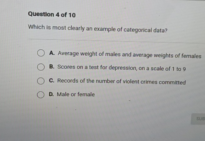 Which is most clearly an example of categorical data?
A. Average weight of males and average weights of females
B. Scores on a test for depression, on a scale of 1 to 9
C. Records of the number of violent crimes committed
D. Male or female
SUB