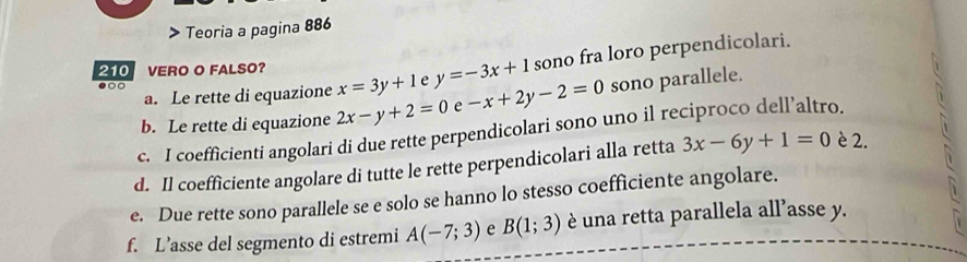 > Teoria a pagina 886 
a. Le rette di equazione x=3y+1 e y=-3x+1 sono fra loro perpendicolari. 
210 VERO O FALSO? 
●○ 
b. Le rette di equazione 2x-y+2=0 e -x+2y-2=0 sono parallele. 
c. I coefficienti angolari di due rette perpendicolari sono uno il reciproco dell’altro. 
d. Il coefficiente angolare di tutte le rette perpendicolari alla retta 3x-6y+1=0 è 2. 
e. Due rette sono parallele se e solo se hanno lo stesso coefficiente angolare. 
f. L’asse del segmento di estremi A(-7;3) e B(1;3) è una retta parallela all’asse y.