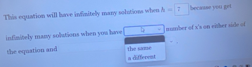 This equation will have infinitely many solutions when h=7 because you get
infinitely many solutions when you have number of x's on either side of
the equation and the same
a different