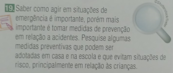 Saber como agir em situações de 
emergência é importante, porém mais 
importante é tomar medidas de prevenção 
em relação a acidentes. Pesquise algumas 
medidas preventivas que podem ser 
adotadas em casa e na escola e que evitam situações de 
risco, principalmente em relação às crianças.