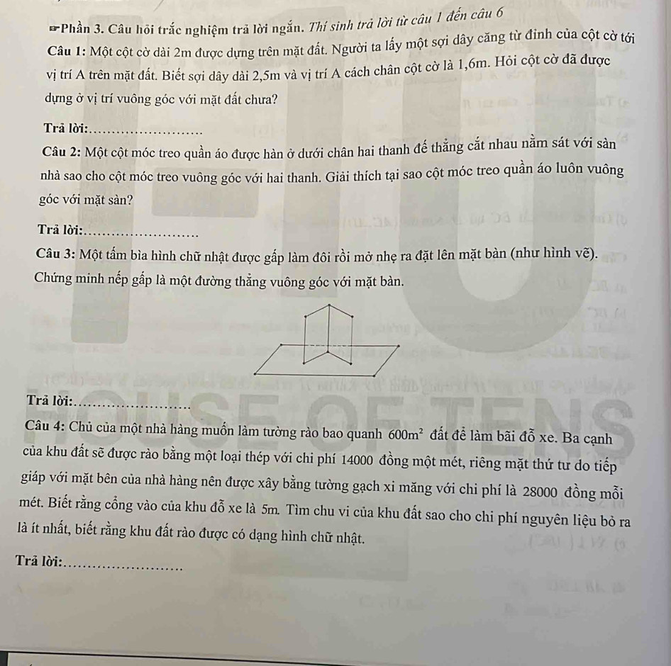Phần 3. Câu hội trắc nghiệm trả lời ngắn. Thí sinh trả lời từ câu 1 đến câu 6 
Câu 1: Một cột cờ dài 2m được dựng trên mặt đất. Người ta lấy một sợi dây căng từ đỉnh của cột cờ tới 
vị trí A trên mặt đất. Biết sợi dây dài 2,5m và vị trí A cách chân cột cờ là 1,6m. Hỏi cột cờ đã được 
dựng ở vị trí vuông góc với mặt đất chưa? 
Trả lời:_ 
Câu 2: Một cột móc treo quần áo được hàn ở dưới chân hai thanh đế thẳng cắt nhau nằm sát với sản 
nhà sao cho cột móc treo vuông góc với hai thanh. Giải thích tại sao cột móc treo quần áo luôn vuông 
góc với mặt sàn? 
Trả lời:_ 
Câu 3: Một tấm bìa hình chữ nhật được gấp làm đôi rồi mở nhẹ ra đặt lên mặt bàn (như hình vhat e). 
Chứng minh nếp gấp là một đường thẳng vuông góc với mặt bàn. 
Trả lời:_ 
Câu 4: Chủ của một nhà hàng muốn làm tường rào bao quanh 600m^2 đất để làm bãi đỗ xe. Ba cạnh 
của khu đất sẽ được rào bằng một loại thép với chi phí 14000 đồng một mét, riêng mặt thứ tư do tiếp 
giáp với mặt bên của nhà hàng nên được xây bằng tường gạch xi măng với chi phí là 28000 đồng mỗi 
mét. Biết rằng cổng vào của khu đỗ xe là 5m. Tìm chu vi của khu đất sao cho chi phí nguyên liệu bỏ ra 
là ít nhất, biết rằng khu đất rào được có dạng hình chữ nhật. 
Trả lời:_