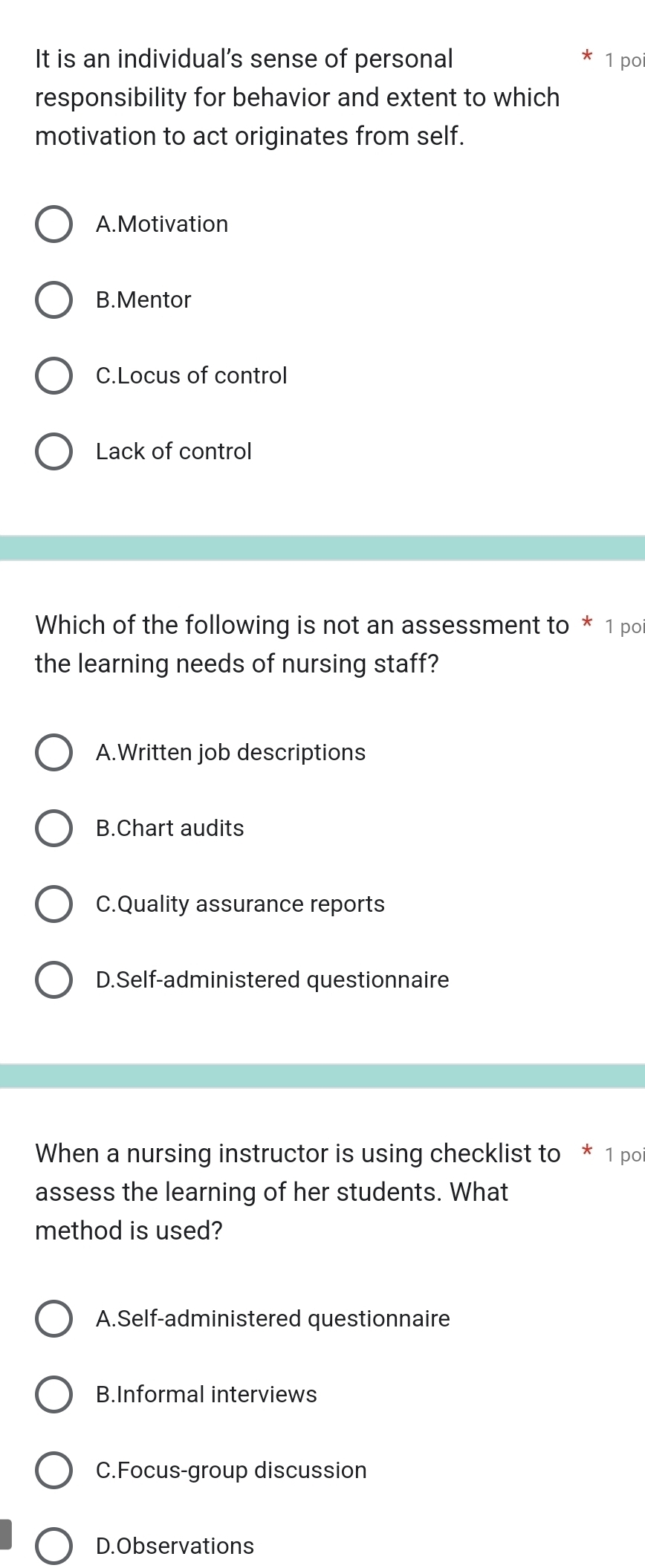 It is an individual’s sense of personal 1 po
responsibility for behavior and extent to which
motivation to act originates from self.
A.Motivation
B.Mentor
C.Locus of control
Lack of control
Which of the following is not an assessment to * 1 po
the learning needs of nursing staff?
A.Written job descriptions
B.Chart audits
C.Quality assurance reports
D.Self-administered questionnaire
When a nursing instructor is using checklist to * 1 po
assess the learning of her students. What
method is used?
A.Self-administered questionnaire
B.Informal interviews
C.Focus-group discussion
D.Observations