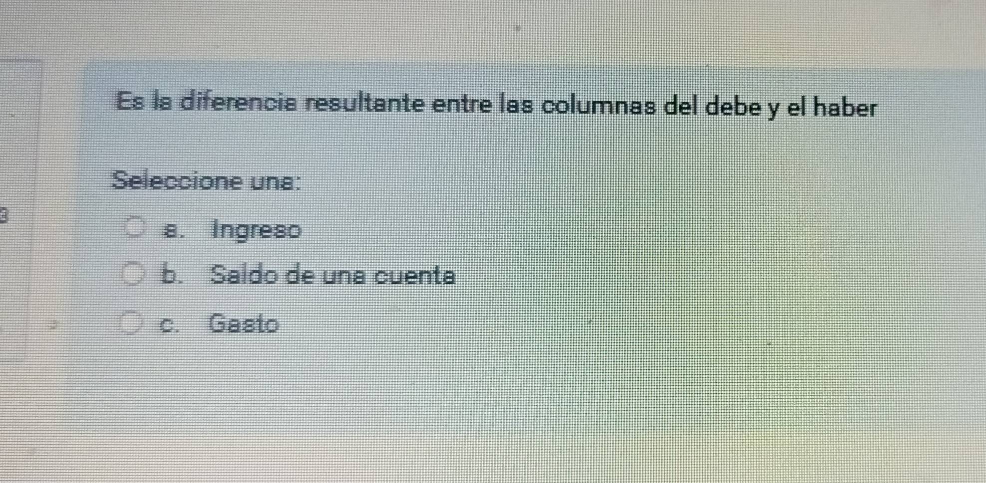 Es la diferencia resultante entre las columnas del debe y el haber
Seleccione una:
a. Ingreso
b. Saldo de una cuenta
c. Gasto