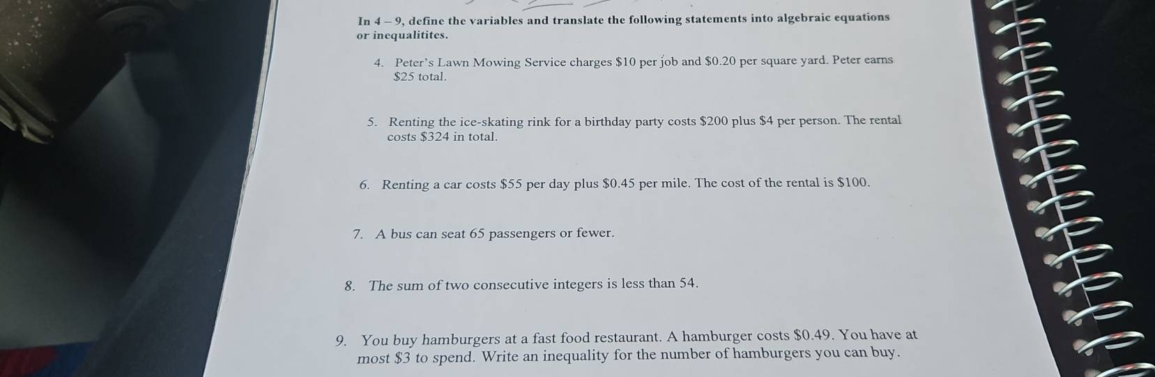 In 4 - 9, define the variables and translate the following statements into algebraic equations 
or inequalitites. 
4. Peter’s Lawn Mowing Service charges $10 per job and $0.20 per square yard. Peter earns
$25 total. 
5. Renting the ice-skating rink for a birthday party costs $200 plus $4 per person. The rental 
costs $324 in total. 
6. Renting a car costs $55 per day plus $0.45 per mile. The cost of the rental is $100. 
7. A bus can seat 65 passengers or fewer. 
8. The sum of two consecutive integers is less than 54. 
9. You buy hamburgers at a fast food restaurant. A hamburger costs $0.49. You have at 
most $3 to spend. Write an inequality for the number of hamburgers you can buy.