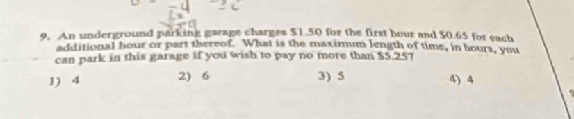 An underground parking garage charges $1.50 for the first hour and $0.65 for each
additional hour or part thereof. What is the maximum length of time, in hours, you
can park in this garage if you wish to pay no more than $5.25?
1) 4 2) 6 3) 5 4) 4
`