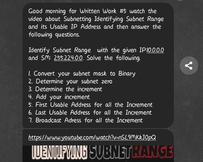 Good morning for Written Work #5 watch the 
video about Subnetting Identifying Subnet Range 
and its Usable IP Address and then answer the 
following questions. 
Identify Subnet Range with the given IP: 10.0.0.0
and SM: 255.224.0.0. Solve the following. 
1. Convert your subnet mask to Binary 
2. Determine your subnet zero 
3. Determine the increment 
4. Add your increment 
5. First Usable Address for all the Increment 
6. Last Usable Address for all the Increment 
7. Broadcast Adress for all the Increment 
https://www.youtube.com/watch?v=nSL9MKkJ0pQ 
IVENNPYING SUBNETRANGE