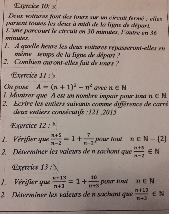 Deux voitures font des tours sur un circuit fermé ; elles 
partent toutes les deux à midi de la ligne de départ. 
L’une parcourt le circuit en 30 minutes, l'autre en 36
minutes. 
1. A quelle heure les deux voitures repasseront-elles en 
même temps de la ligne de départ ? 
2. Combien auront-elles fait de tours ? 
Exercice 11: 
On pose A=(n+1)^2-n^2 avec n∈ N
1. Montrer que A est un nombre impair pour tout n∈ N. 
2. Ecrire les entiers suivants comme différence de carré 
deux entiers consécutifs : 121 ,2015 
Exercice 12 : × 
1. Vérifier que  (n+5)/n-2 =1+ 7/n-2  pour tout n∈ N- 2
2. Déterminer les valeurs de n sachant que  (n+5)/n-2 ∈ N
Exercice 13 : 
1. Vérifier que  (n+13)/n+3 =1+ 10/n+3  pour tout n∈ N
2. Déterminer les valeurs de n sachant que  (n+13)/n+3 ∈ N