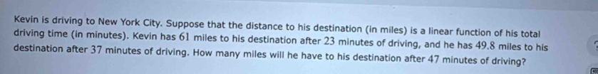 Kevin is driving to New York City. Suppose that the distance to his destination (in miles) is a linear function of his total 
driving time (in minutes). Kevin has 61 miles to his destination after 23 minutes of driving, and he has 49.8 miles to his 
destination after 37 minutes of driving. How many miles will he have to his destination after 47 minutes of driving?