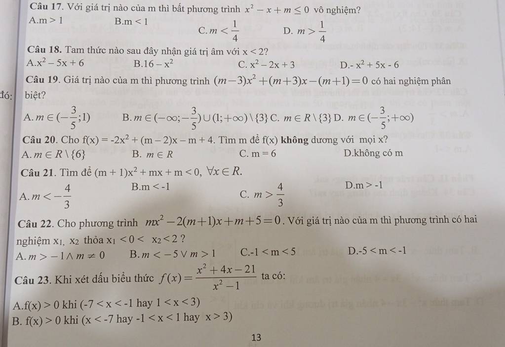 Với giá trị nào của m thì bất phương trình x^2-x+m≤ 0 vô nghiệm?
A. m>1 B. m<1</tex>
C. m D. m> 1/4 
Câu 18. Tam thức nào sau đây nhận giá trị âm với x<2</tex> ?
A. x^2-5x+6 B. 16-x^2 C. x^2-2x+3 D. x^2+5x-6
Câu 19. Giá trị nào của m thì phương trình (m-3)x^2+(m+3)x-(m+1)=0 có hai nghiệm phân
đó: biệt?
A. m∈ (- 3/5 ;1) B. m∈ (-∈fty ;- 3/5 )∪ (1;+∈fty )vee  3 C. m∈ Rvee  3 D. m∈ (- 3/5 ;+∈fty )
Câu 20. Cho f(x)=-2x^2+(m-2)x-m+4. Tìm m để f(x) không dương với mọi x?
A. m∈ R| 6 B. m∈ R C. m=6 D.không có m
Câu 21. Tìm để (m+1)x^2+mx+m<0,forall x∈ R.
B. m D. m>-1
A. m<- 4/3  m> 4/3 
C.
Câu 22. Cho phương trình mx^2-2(m+1)x+m+5=0. Với giá trị nào của m thì phương trình có hai
nghiệm xı, x_2 thỏa x_1<0<x_2<2</tex> ?
A. m>-1wedge m!= 0 B. m 1 C. -1 D. -5
Câu 23. Khi xét dấu biểu thức f(x)= (x^2+4x-21)/x^2-1  ta có:
A. f(x)>0 khi (-7 hay 1
B. f(x)>0 khi (x hay -1 hay x>3)
13