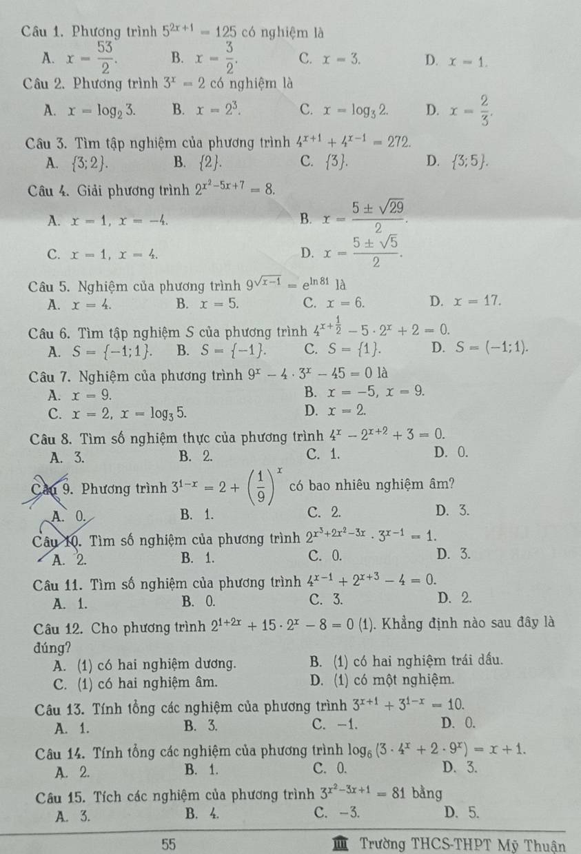 Phương trình 5^(2x+1)=125 có nghiệm là
A. x= 53/2 . B. x= 3/2 . C. x=3. D. x-1.
Câu 2. Phương trình 3^x=2 có nghiệm là
A. x=log _23. B. x=2^3. C. x=log _32. D. x= 2/3 .
Câu 3. Tìm tập nghiệm của phương trình 4^(x+1)+4^(x-1)=272.
A.  3;2 . B.  2 . C.  3 . D.  3;5 .
Câu 4. Giải phương trình 2^(x^2)-5x+7=8.
A. x=1,x=-4.
B. x= 5± sqrt(29)/2 .
C. x=1,x=4. D. x= 5± sqrt(5)/2 .
Câu 5. Nghiệm của phương trình 9^(sqrt(x-1))=e^(ln 81)1d
A. x=4. B. x=5. C. x=6. D. x=17.
Câu 6. Tìm tập nghiệm S của phương trình 4^(x+frac 1)2-5· 2^x+2=0.
A. S= -1;1 . B. S= -1 . C. S= 1 . D. S=(-1;1).
Câu 7. Nghiệm của phương trình 9^x-4· 3^x-45=01 à
A. x=9. B. x=-5,x=9.
D.
C. x=2,x=log _35. x=2.
Câu 8. Tìm số nghiệm thực của phương trình 4^x-2^(x+2)+3=0.
A. 3. B. 2. C. 1. D. 0.
Cầu 9. Phương trình 3^(1-x)=2+( 1/9 )^x có bao nhiêu nghiệm âm?
A. 0. B. 1. C. 2. D. 3.
Câu 10. Tìm số nghiệm của phương trình 2^(x^3)+2x^2-3x· 3^(x-1)=1.
A. 2. B. 1. C. 0. D. 3.
Câu 11. Tìm số nghiệm của phương trình 4^(x-1)+2^(x+3)-4=0.
A. 1. B. 0. C. 3. D. 2.
Câu 12. Cho phương trình 2^(1+2x)+15· 2^x-8=0 (1). Khẳng định nào sau đây là
đúng?
A. (1) có hai nghiệm dương. B. (1) có hai nghiệm trái dấu.
C. (1) có hai nghiệm âm. D. (1) có một nghiệm.
Câu 13. Tính tổng các nghiệm của phương trình 3^(x+1)+3^(1-x)=10.
A. 1. B. 3. C. -1. D. 0.
Câu 14. Tính tổng các nghiệm của phương trình log _6(3· 4^x+2· 9^x)=x+1.
A. 2. B. 1. C. 0. D. 3.
Câu 15. Tích các nghiệm của phương trình 3^(x^2)-3x+1=81 bằng
A. 3. B. 4. C. -3. D. 5.
55  Trường THCS-THPT Mỹ Thuận