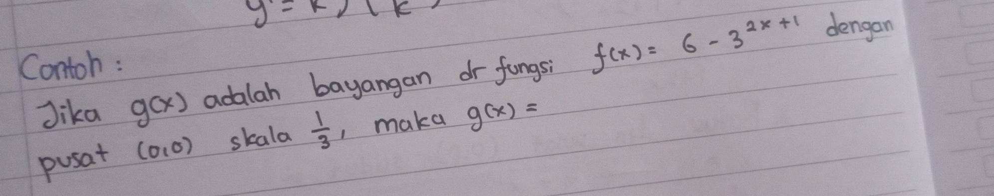 y=k/(k
Contoh : 
Jika g(x) adalah bayangan dr fungsi f(x)=6-3^(2x+1)
dengan 
pusat (0,0) skala  1/3  , maka g(x)=