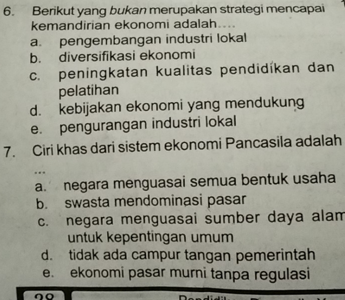 Berikut yang bukan merupakan strategi mencapai
kemandirian ekonomi adalah .
a. pengembangan industri lokal
b. diversifikasi ekonomi
c. peningkatan kualitas pendidíkan dan
pelatihan
d. kebijakan ekonomi yang mendukung
e. pengurangan industri lokal
7. Ciri khas dari sistem ekonomi Pancasila adalah
...
a. negara menguasai semua bentuk usaha
b. swasta mendominasi pasar
c. negara menguasai sumber daya alam
untuk kepentingan umum
d. tidak ada campur tangan pemerintah
e. ekonomi pasar murni tanpa regulasi