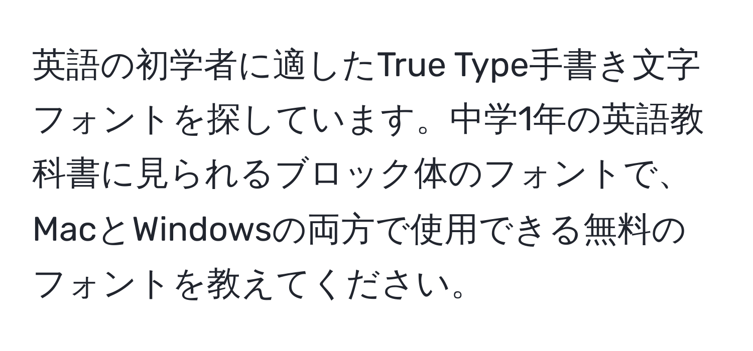 英語の初学者に適したTrue Type手書き文字フォントを探しています。中学1年の英語教科書に見られるブロック体のフォントで、MacとWindowsの両方で使用できる無料のフォントを教えてください。