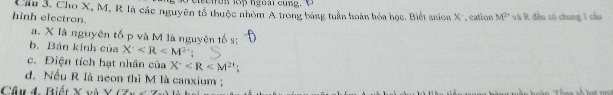 ectron lop ngoài cung. 
Câu 3. Cho X, M, R là các nguyên tố thuộc nhóm A trong bảng tuần hoàn hóa học. Biết anion X -, cation M^(2+) và R đều có chung 1 cầu 
hình electron. 
a. X là nguyên tố p và M là nguyên tố s; 
b. Bán kính của X^- : 
c. Điện tích hạt nhân của X^-
d. Nếu R là neon thì M là canxium ; 
Câu 4. Biết ()(7