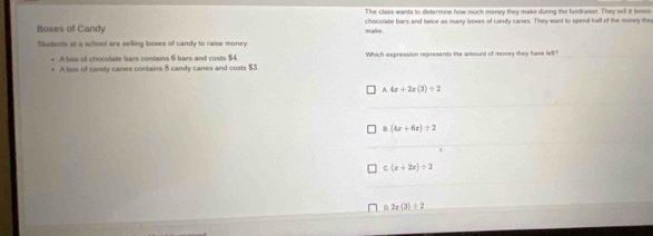 The class wants to determine how much maney they make during the fundraser. They sell it boees
Boxes of Candy make . chocolate bars and twice as many baees of candy canes. They want to spend hall of the money they
Saudents at a school are selling boxes of candy to raise money.
A bos of chocolate bars contains 6 bars and costs $4 Which expression represents the amount of money they have lef?
A box of candy canes contains 8 candy canes and costs $3.
A 4x+2x(3)/ 2
8 (4x+6z)/ 2
C (x+2x)/ 2
D 2x(3)+2