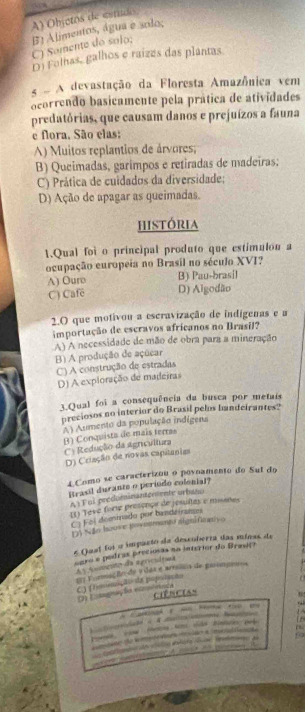 A) Objetos de estudo,
B) Alimentos, água e solo;
C) Somente do salo;
D) Folhas, galhos e raízes das plantas
s  A devastação da Floresta Amazônica vem
ocorrendo basicamente pela prática de atividades
predatórias, que causam danos e prejuízos a fauna
e flora, São elas:
A) Muitos replantios de árvores;
B) Queimadas, garimpos e retiradas de madeiras;
C) Prática de cuidados da diversidade;
D) Ação de apagar as queimadas.
história
1.Qual foi o principal produto que estimulon a
ocupação europeia no Brasil no século XVI?
A) Ouro B) Pau-brasíl
C) Cafe D) Algodão
2.O que motivou a escravização de indígenas e a
importação de escravos africanos no Brasil?
A) A necessidade de mão de obra para a mineração
B) A produção de açúcar
C) A construção de estradas
D) A exploração de madeiras
3.Qual foi a consequência da busca por metais
preciosos no interior do Brasil pelos bandeirantes?
A) Aumento da população indígens
B) Conquista de mais terras
C= Redução da agricultura
D) Criação de novas capitanias
4.Como se caracterizou o povoamento do Sul do
Brasil durante o períudo colonial?
A)Foi predominantemente urbato
I) Teve forte presença de jesultas e misares
C) Foi dommado por bandeiranes
D) Não houve jovesroanto signifiamivo
5 Qual foi a imparto da descoberta das minas de
earo e pedras preciosas no interior do Brasil?
A A n mgnto da agricultina
E Formação de a das e armsão de gaompetos
C) (foomição da popoiçção
a
D Lsognaç to eimnca
Ciências B
A Cang t we hme to as
 
 f
A meto de l u nmr c dão a mpatrienate
t    C   i