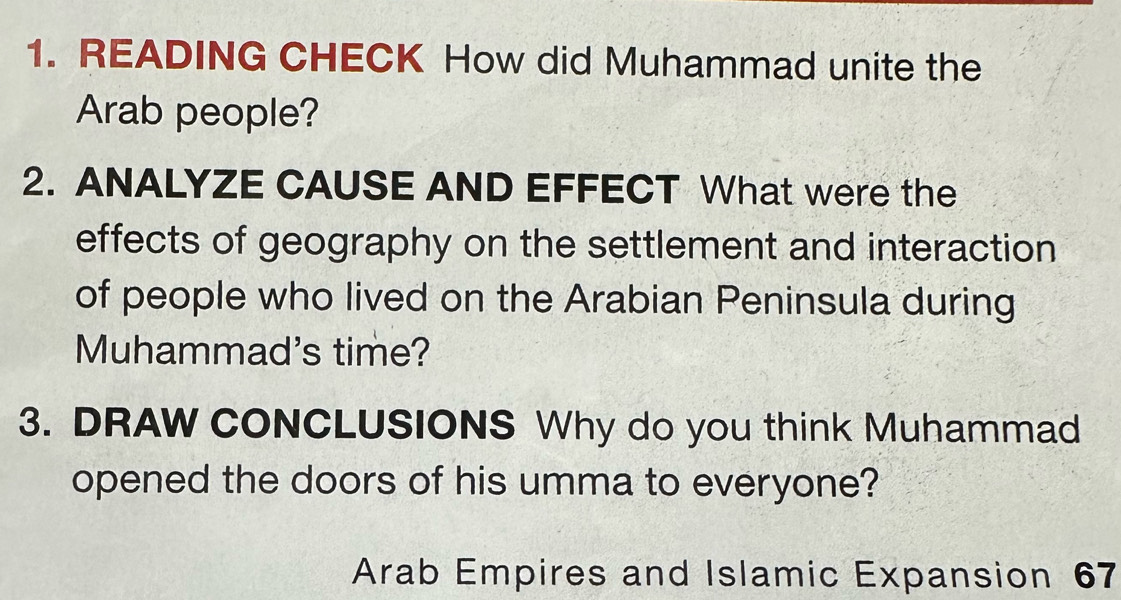 READING CHECK How did Muhammad unite the 
Arab people? 
2. ANALYZE CAUSE AND EFFECT What were the 
effects of geography on the settlement and interaction 
of people who lived on the Arabian Peninsula during 
Muhammad's time? 
3. DRAW CONCLUSIONS Why do you think Muhammad 
opened the doors of his umma to everyone? 
Arab Empires and Islamic Expansion 67