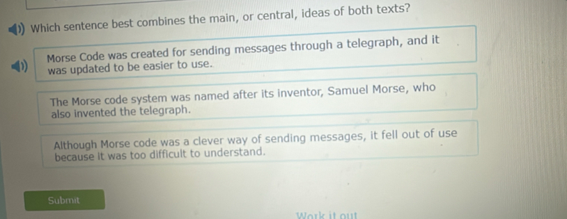 Which sentence best combines the main, or central, ideas of both texts?
Morse Code was created for sending messages through a telegraph, and it
was updated to be easier to use.
The Morse code system was named after its inventor, Samuel Morse, who
also invented the telegraph.
Although Morse code was a clever way of sending messages, it fell out of use
because it was too difficult to understand.
Submit