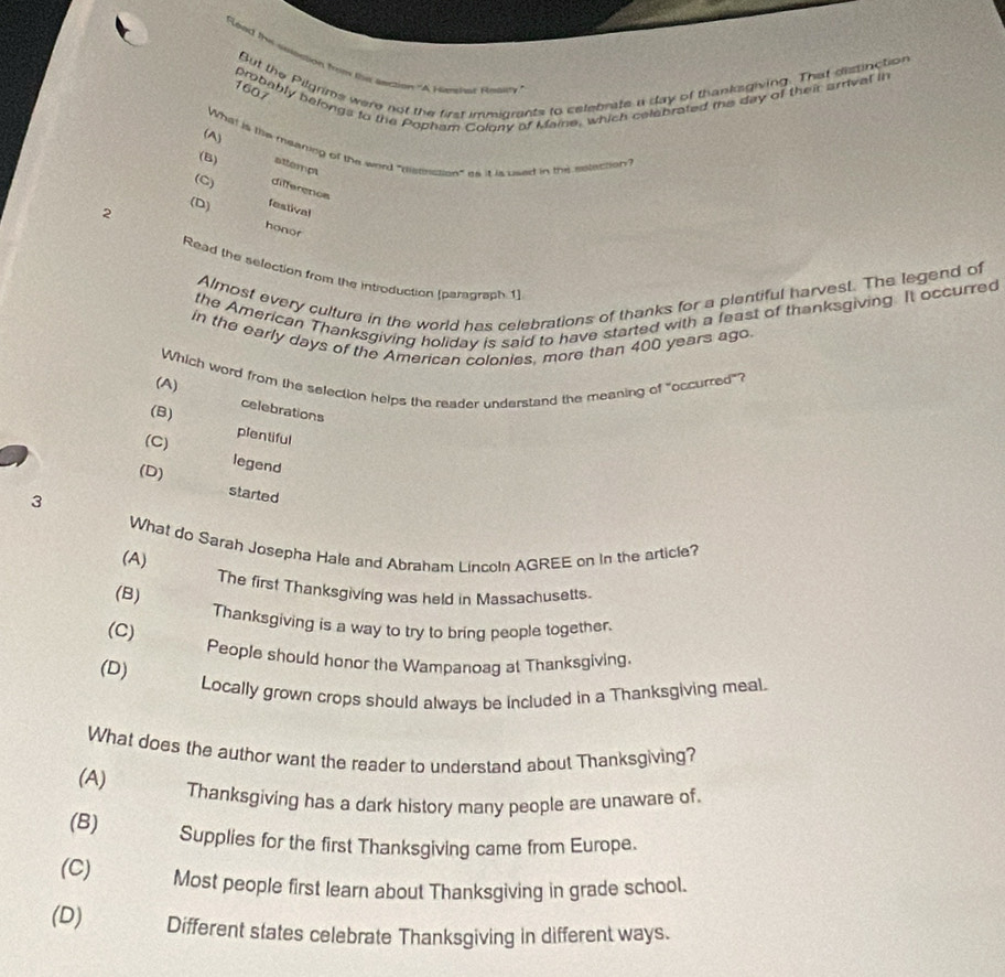 Read the susstion from the aection "A runsht Resit
But the Pilgrims were not the first immigrants to celebrate a day of thanksgiving. That distinction
probably belongs to the Popham Colony of Mame, which celebrated mie day of their arrival in
1607
(A)
What is tie meaning of the word "eisenssion" as it is used in the eslection?
(B) attempt
(C) differencs
2
(D) festival
honor
Read the selection from the introduction (paragraph 1)
Almost every culture in the world has celebrations of thanks for a plentiful harvest. The legend of
the American Thanksgiving holiday is said to have started with a least of thanksgiving. It occurred
in the early days of the American colonies, more than 400 years ago.
(A) Which word from the selection helps the reader understand the meaning of "occurred"?
(B)
celebrations
plentiful
(C) legend
(D) started
3
What do Sarah Josepha Hale and Abraham Lincoln AGREE on in the article?
(A)
The first Thanksgiving was held in Massachusetts.
(B) Thanksgiving is a way to try to bring people together.
(C)
People should honor the Wampanoag at Thanksgiving.
(D)
Locally grown crops should always be included in a Thanksgiving meal.
What does the author want the reader to understand about Thanksgiving?
(A)
Thanksgiving has a dark history many people are unaware of.
(B)
Supplies for the first Thanksgiving came from Europe.
(C) Most people first learn about Thanksgiving in grade school.
(D) Different states celebrate Thanksgiving in different ways.
