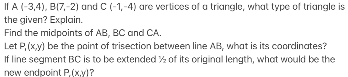 If A(-3,4), B(7,-2) and C(-1,-4) are vertices of a triangle, what type of triangle is 
the given? Explain. 
Find the midpoints of AB, BC and CA. 
Let P,(x,y) be the point of trisection between line AB, what is its coordinates? 
If line segment BC is to be extended ½ of its original length, what would be the 
new endpoint P, (x,y) ?