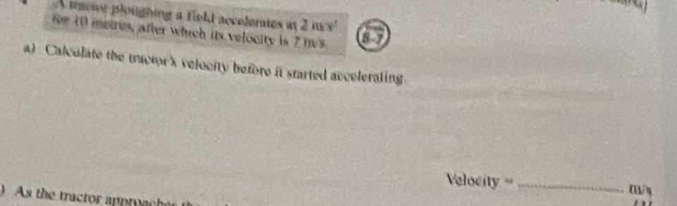 A tractor ploughing a field accelerates at 2inx^2
fr 10 metres, after which its velocity is 2 ms 07 
a) Calculate the tractor's velocity before it started accelerating. 
elocity== (1/ y 
) As the tractor approac