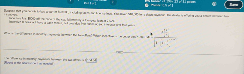 HW Score: 74.19%, 23 of 31 points 
Part 1 of 2 > Save 
Points: 0.5 of 1 
Suppose that you decide to buy a car for $59,000, including taxes and license fees. You saved $10,000 for a down payment. The dealer is offering you a choice between two 
incentives. 
Incentive A is $5000 off the price of the car, followed by a four-year loan at 7.52%. 
Incentive B does not have a cash rebate, but provides free financing (no interest) over four years. 
What is the difference in monthly payments between the two offers? Which incentive is the better deal? Use PMT PMT=frac P( r/n )[1-(1+ r/n )^-n]
The difference in monthly payments between the two offers is $ 104.34
(Round to the nearest cent as needed.)